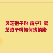 灵芝孢子粉 南宁？灵芝孢子粉如何找销路