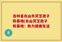 吉林省白山市灵芝孢子粉基地(白山灵芝孢子粉基地：助力健康生活