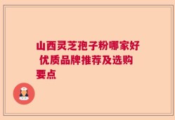 山西灵芝孢子粉哪家好 优质品牌推荐及选购要点
