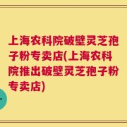 上海农科院破壁灵芝孢子粉专卖店(上海农科院推出破壁灵芝孢子粉专卖店)