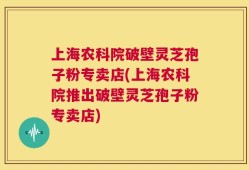 上海农科院破壁灵芝孢子粉专卖店(上海农科院推出破壁灵芝孢子粉专卖店)