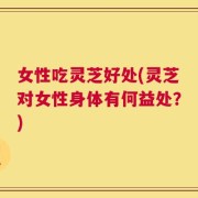 女性吃灵芝好处(灵芝对女性身体有何益处？)