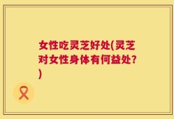 女性吃灵芝好处(灵芝对女性身体有何益处？)