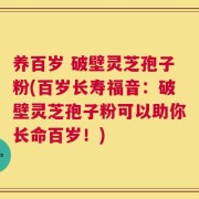 养百岁 破壁灵芝孢子粉(百岁长寿福音：破壁灵芝孢子粉可以助你长命百岁！)