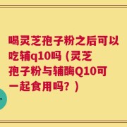 喝灵芝孢子粉之后可以吃辅q10吗 (灵芝孢子粉与辅酶Q10可一起食用吗？)