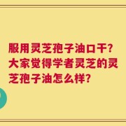 服用灵芝孢子油口干？大家觉得学者灵芝的灵芝孢子油怎么样？