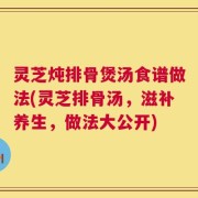 灵芝炖排骨煲汤食谱做法(灵芝排骨汤，滋补养生，做法大公开)