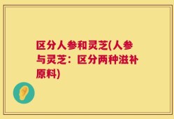 区分人参和灵芝(人参与灵芝：区分两种滋补原料)