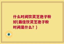 什么时间饮灵芝孢子粉好(最佳饮灵芝孢子粉时间是什么？)