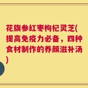 花旗参红枣枸杞灵芝(提高免疫力必备，四种食材制作的养颜滋补汤)