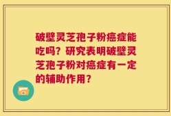破壁灵芝孢子粉癌症能吃吗？研究表明破壁灵芝孢子粉对癌症有一定的辅助作用？