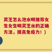 灵芝怎么泡水喝推荐女生女生喝灵芝水的正确方法，提高免疫力！)