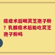 癌症术后喝灵芝孢子粉？乳腺癌术后能吃灵芝孢子粉吗