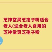 芝神堂灵芝孢子粉适合老人(适合老人食用的芝神堂灵芝孢子粉
