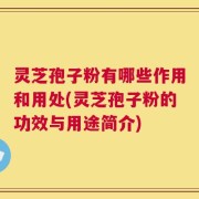 灵芝孢子粉有哪些作用和用处(灵芝孢子粉的功效与用途简介)