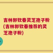 吉林郭钦春灵芝孢子粉(吉林郭钦春推荐的灵芝孢子粉)