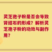 灵芝孢子粉是否会导致肾结石的形成？解析灵芝孢子粉的功效与副作用？