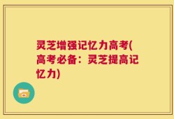 灵芝增强记忆力高考(高考必备：灵芝提高记忆力)