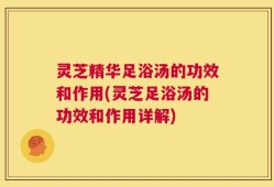 灵芝精华足浴汤的功效和作用(灵芝足浴汤的功效和作用详解)