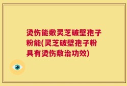 烫伤能敷灵芝破壁孢子粉能(灵芝破壁孢子粉具有烫伤敷治功效)