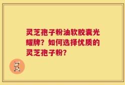 灵芝孢子粉油软胶囊光耀牌？如何选择优质的灵芝孢子粉？