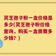 灵芝孢子粉一盒价格是多少(灵芝孢子粉价格查询，购买一盒需要多少钱？)