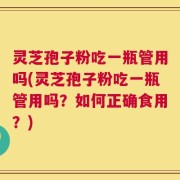 灵芝孢子粉吃一瓶管用吗(灵芝孢子粉吃一瓶管用吗？如何正确食用？)