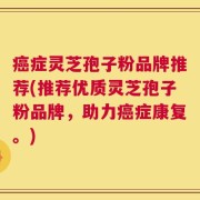 癌症灵芝孢子粉品牌推荐(推荐优质灵芝孢子粉品牌，助力癌症康复。)