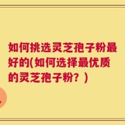 如何挑选灵芝孢子粉最好的(如何选择最优质的灵芝孢子粉？)