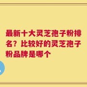 最新十大灵芝孢子粉排名？比较好的灵芝孢子粉品牌是哪个
