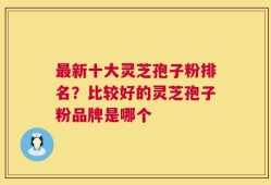 最新十大灵芝孢子粉排名？比较好的灵芝孢子粉品牌是哪个