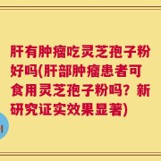 肝有肿瘤吃灵芝孢子粉好吗(肝部肿瘤患者可食用灵芝孢子粉吗？新研究证实效果显著)