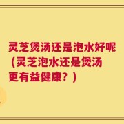 灵芝煲汤还是泡水好呢 (灵芝泡水还是煲汤更有益健康？)