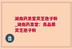 湖南药圣堂灵芝孢子粉_湖南药圣堂：高品质灵芝孢子粉