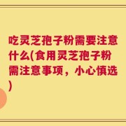 吃灵芝孢子粉需要注意什么(食用灵芝孢子粉需注意事项，小心慎选)