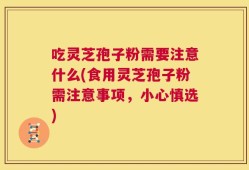 吃灵芝孢子粉需要注意什么(食用灵芝孢子粉需注意事项，小心慎选)