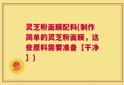 灵芝粉面膜配料(制作简单的灵芝粉面膜，这些原料需要准备【干净】)