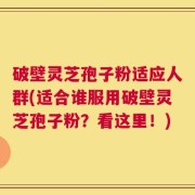 破壁灵芝孢子粉适应人群(适合谁服用破壁灵芝孢子粉？看这里！)