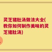 灵芝猪肚汤做法大全(教你如何制作美味的灵芝猪肚汤)