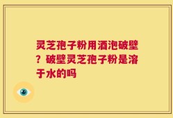 灵芝孢子粉用酒泡破壁？破壁灵芝孢子粉是溶于水的吗