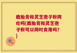 鹿胎膏和灵芝孢子粉同吃吗(鹿胎膏和灵芝孢子粉可以同时食用吗？)