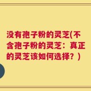 没有孢子粉的灵芝(不含孢子粉的灵芝：真正的灵芝该如何选择？)