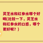 灵芝水和红参水哪个好喝(比较一下，灵芝水和红参水的口感，哪个更好呢？)