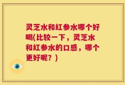 灵芝水和红参水哪个好喝(比较一下，灵芝水和红参水的口感，哪个更好呢？)