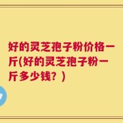 好的灵芝孢子粉价格一斤(好的灵芝孢子粉一斤多少钱？)