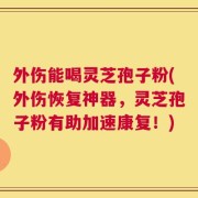 外伤能喝灵芝孢子粉(外伤恢复神器，灵芝孢子粉有助加速康复！)