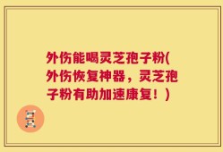 外伤能喝灵芝孢子粉(外伤恢复神器，灵芝孢子粉有助加速康复！)