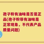 孢子粉有油味是否是正品(孢子粉带有油味是正常现象，不代表产品质量问题)