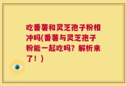 吃番薯和灵芝孢子粉相冲吗(番薯与灵芝孢子粉能一起吃吗？解析来了！)