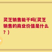 灵芝销售能干吗(灵芝销售的商业价值是什么？)